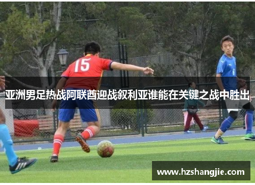 亚洲男足热战阿联酋迎战叙利亚谁能在关键之战中胜出